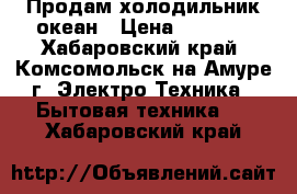 Продам холодильник океан › Цена ­ 5 000 - Хабаровский край, Комсомольск-на-Амуре г. Электро-Техника » Бытовая техника   . Хабаровский край